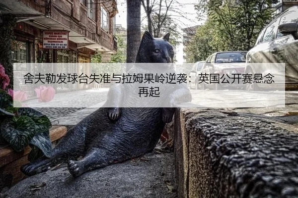舍夫勒发球台失准与拉姆果岭逆袭：英国公开赛悬念再起